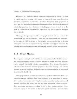 Chapter 4. Evaluation of Conversations
Pragmatics is a systematic way of explaining language use in context. It seeks
to explain aspects of meaning which cannot be found in the plain sense of words or
structures, as explained by semantics. As a ﬁeld of language study, pragmatics is
fairly new. Its origins lie in philosophy of language and the American philosophical
school of pragmatism. As a discipline within language science, its roots lie in the
work of Paul Grice on conversational implicature and the cooperative principles
[30, 31, 32, 51].
The cooperative principle describes how people interact with one another. As
phrased by Grice, who introduced it, ”Make your contribution such as it is required,
at the stage at which it occurs, by the accepted purpose or direction of the talk
exchange in which you are engaged.” Though phrased as a prescriptive command, the
principle is intended as a description of how people normally behave in conversation.
4.1.1 Grice’s Maxims
The cooperative principle can be divided into four maxims, called the Gricean max-
ims, describing speciﬁc rational principles observed by people who obey the coop-
erative principle that enable eﬀective communication. Grice proposed four conver-
sational maxims that arise from the pragmatics of natural language. The Gricean
Maxims are a way to explain the link between utterances and what is understood
from them [30, 31, 32, 51].
Grice proposes that in ordinary conversation, speakers and hearers share a co-
operative principle. Speakers shape their utterances to be understood by hearers.
Grice analyzes cooperation as involving four maxims: quantity, quality, relation, and
manner. Speakers give enough and not too much information (quantity maxim).
They are genuine and sincere, speaking ”truth” or facts (quality maxim). Utter-
ances are relative to the context of the speech (relation maxim). Speakers try to
46
 