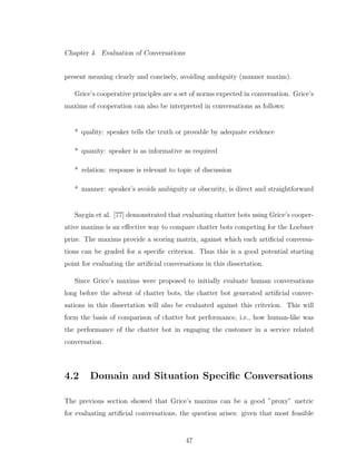 Chapter 4. Evaluation of Conversations
present meaning clearly and concisely, avoiding ambiguity (manner maxim).
Grice’s cooperative principles are a set of norms expected in conversation. Grice’s
maxims of cooperation can also be interpreted in conversations as follows:
* quality: speaker tells the truth or provable by adequate evidence
* quanity: speaker is as informative as required
* relation: response is relevant to topic of discussion
* manner: speaker’s avoids ambiguity or obscurity, is direct and straightforward
Saygin et al. [77] demonstrated that evaluating chatter bots using Grice’s cooper-
ative maxims is an eﬀective way to compare chatter bots competing for the Loebner
prize. The maxims provide a scoring matrix, against which each artiﬁcial conversa-
tions can be graded for a speciﬁc criterion. Thus this is a good potential starting
point for evaluating the artiﬁcial conversations in this dissertation.
Since Grice’s maxims were proposed to initially evaluate human conversations
long before the advent of chatter bots, the chatter bot generated artiﬁcial conver-
sations in this dissertation will also be evaluated against this criterion. This will
form the basis of comparison of chatter bot performance, i.e., how human-like was
the performance of the chatter bot in engaging the customer in a service related
conversation.
4.2 Domain and Situation Speciﬁc Conversations
The previous section showed that Grice’s maxims can be a good ”proxy” metric
for evaluating artiﬁcial conversations, the question arises: given that most feasible
47
 