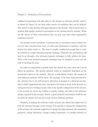 Chapter 4. Evaluation of Conversations
artiﬁcial conversations will take place in the domain or situation speciﬁc context,
as shown by Figure 1.2, are there other metrics of evaluation that can be deﬁned?
The answer to this question will again depend on the domain. This research aims to
produce high quality artiﬁcial conversations in the customer-service domain. What
are the nature of these conversations that can give some idea about appropriate
evaluation metrics?
In customer service situations, a customer has a conversation with a chatter bot
via text chat, describes some issue, or seeks some information or guidance, and the
chatter bot helps resolve it. The issue is usually complicated enough that it can’t
be resolved in a single utterance-response exchange. Typically, the conversation will
have to go through a few utterance-response exchanges to fully address the issue.
Then a few more utterance-response exchanges may be required to carry out the
task of resolving the issue.
In order to comprehend a speciﬁc issue, the chatter bot must often ask a set of
follow up questions. The speciﬁc question would be completely dependent on the
situational context in the domain. But for a well-deﬁned context, the number of
such followup questions will be ﬁxed. For example, if the issue being discussed by
the customer has to do with incorrect allocation of margins in a ﬁnancial account,
then to fully comprehend the issue, the chatter bot needs to know if the account is a
saving account or a trading account, what is the speciﬁc conﬁguration of the account,
is the account set up for day trading or regular trading, and what is the minimum
margin required by the account. Hence, a good artiﬁcial conversation would be one
in which the chatter bot ask all or most of these followup questions.
Similarly, in helping the customer resolve an issue, the chatter bot might have to
lead the customer through a series of steps. For example, to change the conﬁguration
of the account, the customer might have to change the login password, the transaction
password, change allocations, change trading frequencies, or reassign balances to
48
 