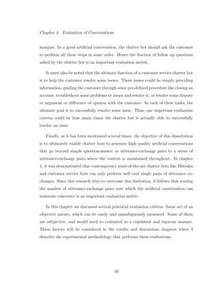 Chapter 4. Evaluation of Conversations
margins. In a good artiﬁcial conversation, the chatter bot should ask the customer
to perform all these steps in some order. Hence the fraction of follow up questions
asked by the chatter bot is an important evaluation metric.
It must also be noted that the ultimate function of a customer service chatter bot
is to help the customer resolve some issues. These issues could be simply providing
information, guiding the customer through some pre-deﬁned procedure like closing an
account, troubleshoot some problems or issues and resolve it, or resolve some dispute
or argument or diﬀerence of opinion with the customer. In each of these tasks, the
ultimate goal is to successfully resolve some issue. Thus, one important evaluation
criteria could be how many times the chatter bot is actually able to successfully
resolve an issue.
Finally, as it has been mentioned several times, the objective of this dissertation
is to ultimately enable chatter bots to generate high quality artiﬁcial conversations
that go beyond simple question-answer or utterance-exchange pairs to a series of
utterance-exchange pairs where the context is maintained throughout. In chapter
1, it was demonstrated that contemporary state-of-the-art chatter bots like Mitsuku
and customer service bots can only perform well over single pairs of utterance ex-
changes. Since this research tries to overcome this limitation, it follows that scoring
the number of utterance-exchange pairs over which the artiﬁcial conversation can
maintain coherence is an important evaluation metric.
In this chapter we discussed several potential evaluation criteria. Some are of an
objective nature, which can be easily and unambiguously measured. Some of them
are subjective, and would need to evaluated in a consistent and rigorous manner.
These factors will be considered in the results and discussions chapters where I
describe the experimental methodology that performs these evaluations.
49
 
