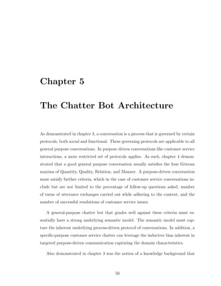 Chapter 5
The Chatter Bot Architecture
As demonstrated in chapter 3, a conversation is a process that is governed by certain
protocols, both social and functional. These governing protocols are applicable to all
general purpose conversations. In purpose driven conversations like customer service
interactions, a more restricted set of protocols applies. As such, chapter 4 demon-
strated that a good general purpose conversation usually satisﬁes the four Gricean
maxims of Quantity, Quality, Relation, and Manner. A purpose-driven conversation
must satisfy further criteria, which in the case of customer service conversations in-
clude but are not limited to the percentage of follow-up questions asked, number
of turns of utterance exchanges carried out while adhering to the context, and the
number of successful resolutions of customer service issues.
A general-purpose chatter bot that grades well against these criteria must es-
sentially have a strong underlying semantic model. The semantic model must cap-
ture the inherent underlying process-driven protocol of conversations. In addition, a
speciﬁc-purpose customer service chatter can leverage the inductive bias inherent in
targeted purpose-driven communication capturing the domain characteristics.
Also demonstrated in chapter 3 was the notion of a knowledge background that
50
 