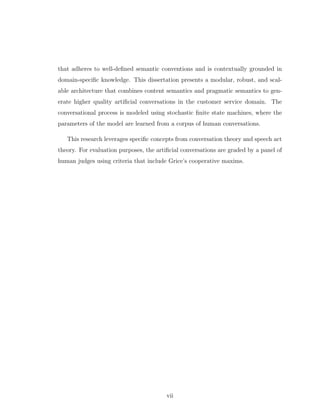that adheres to well-deﬁned semantic conventions and is contextually grounded in
domain-speciﬁc knowledge. This dissertation presents a modular, robust, and scal-
able architecture that combines content semantics and pragmatic semantics to gen-
erate higher quality artiﬁcial conversations in the customer service domain. The
conversational process is modeled using stochastic ﬁnite state machines, where the
parameters of the model are learned from a corpus of human conversations.
This research leverages speciﬁc concepts from conversation theory and speech act
theory. For evaluation purposes, the artiﬁcial conversations are graded by a panel of
human judges using criteria that include Grice’s cooperative maxims.
vii
 