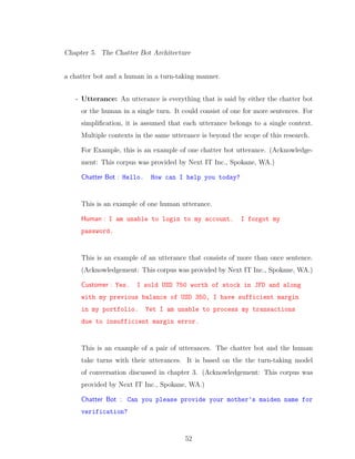 Chapter 5. The Chatter Bot Architecture
a chatter bot and a human in a turn-taking manner.
- Utterance: An utterance is everything that is said by either the chatter bot
or the human in a single turn. It could consist of one for more sentences. For
simpliﬁcation, it is assumed that each utterance belongs to a single context.
Multiple contexts in the same utterance is beyond the scope of this research.
For Example, this is an example of one chatter bot utterance. (Acknowledge-
ment: This corpus was provided by Next IT Inc., Spokane, WA.)
Chatter Bot : Hello. How can I help you today?
This is an example of one human utterance.
Human : I am unable to login to my account. I forgot my
password.
This is an example of an utterance that consists of more than once sentence.
(Acknowledgement: This corpus was provided by Next IT Inc., Spokane, WA.)
Customer : Yes. I sold USD 750 worth of stock in JFD and along
with my previous balance of USD 350, I have sufficient margin
in my portfolio. Yet I am unable to process my transactions
due to insufficient margin error.
This is an example of a pair of utterances. The chatter bot and the human
take turns with their utterances. It is based on the the turn-taking model
of conversation discussed in chapter 3. (Acknowledgement: This corpus was
provided by Next IT Inc., Spokane, WA.)
Chatter Bot : Can you please provide your mother’s maiden name for
verification?
52
 