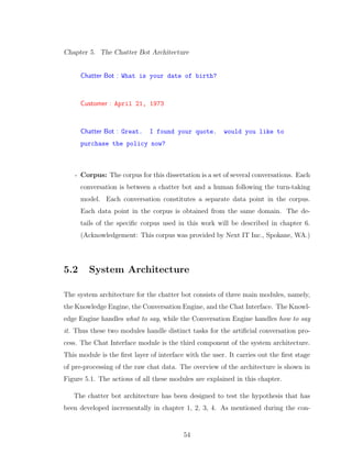 Chapter 5. The Chatter Bot Architecture
Chatter Bot : What is your date of birth?
Customer : April 21, 1973
Chatter Bot : Great. I found your quote. would you like to
purchase the policy now?
- Corpus: The corpus for this dissertation is a set of several conversations. Each
conversation is between a chatter bot and a human following the turn-taking
model. Each conversation constitutes a separate data point in the corpus.
Each data point in the corpus is obtained from the same domain. The de-
tails of the speciﬁc corpus used in this work will be described in chapter 6.
(Acknowledgement: This corpus was provided by Next IT Inc., Spokane, WA.)
5.2 System Architecture
The system architecture for the chatter bot consists of three main modules, namely,
the Knowledge Engine, the Conversation Engine, and the Chat Interface. The Knowl-
edge Engine handles what to say, while the Conversation Engine handles how to say
it. Thus these two modules handle distinct tasks for the artiﬁcial conversation pro-
cess. The Chat Interface module is the third component of the system architecture.
This module is the ﬁrst layer of interface with the user. It carries out the ﬁrst stage
of pre-processing of the raw chat data. The overview of the architecture is shown in
Figure 5.1. The actions of all these modules are explained in this chapter.
The chatter bot architecture has been designed to test the hypothesis that has
been developed incrementally in chapter 1, 2, 3, 4. As mentioned during the con-
54
 