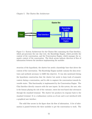 Chapter 5. The Chatter Bot Architecture
Figure 5.1: System Architecture for the Chatter Bot containing the Chat Interface,
which pre-processes the raw chat text, the Knowledge Engine, which provides the
content of the conversation, and the Conversation Engine, which manages the se-
mantic context of the conversation. The block arrows indicate direction of ﬂow of
information between the interfaces implementing the modules
struction of the hypothesis, the chatter bot needs a knowledge base that drives the
content of the conversation. The Knowledge Engine module contains the data struc-
tures and methods necessary to fulﬁll this objective. It was also mentioned during
the hypothesis construction that the chatter bot needs to keep track of semantic
context during a conversation, and be able to engineer the conversation towards fa-
vorable states. This functionality is implemented by the Conversation Engine. The
Chat Interface directly connects with the user inputs. In this system, the user, who
is the human playing the role of the customer, enters his text-based chat utterances
through the standard terminal. The chatter bot produces its response back to the
standard terminal. It is a rudimentary system as of now and is not interfaced with
a graphical user interface.
The solid blue arrows in the ﬁgure show the ﬂow of information. A lot of infor-
mation is passed between the three modules to get the conversation to work. The
55
 