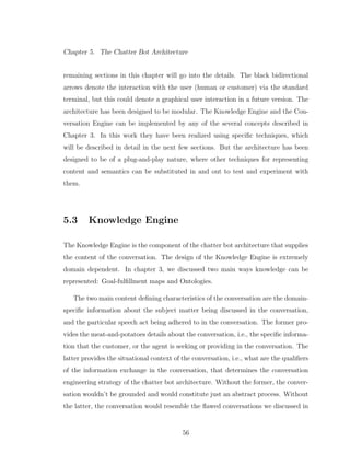 Chapter 5. The Chatter Bot Architecture
remaining sections in this chapter will go into the details. The black bidirectional
arrows denote the interaction with the user (human or customer) via the standard
terminal, but this could denote a graphical user interaction in a future version. The
architecture has been designed to be modular. The Knowledge Engine and the Con-
versation Engine can be implemented by any of the several concepts described in
Chapter 3. In this work they have been realized using speciﬁc techniques, which
will be described in detail in the next few sections. But the architecture has been
designed to be of a plug-and-play nature, where other techniques for representing
content and semantics can be substituted in and out to test and experiment with
them.
5.3 Knowledge Engine
The Knowledge Engine is the component of the chatter bot architecture that supplies
the content of the conversation. The design of the Knowledge Engine is extremely
domain dependent. In chapter 3, we discussed two main ways knowledge can be
represented: Goal-fulﬁllment maps and Ontologies.
The two main content deﬁning characteristics of the conversation are the domain-
speciﬁc information about the subject matter being discussed in the conversation,
and the particular speech act being adhered to in the conversation. The former pro-
vides the meat-and-potatoes details about the conversation, i.e., the speciﬁc informa-
tion that the customer, or the agent is seeking or providing in the conversation. The
latter provides the situational context of the conversation, i.e., what are the qualiﬁers
of the information exchange in the conversation, that determines the conversation
engineering strategy of the chatter bot architecture. Without the former, the conver-
sation wouldn’t be grounded and would constitute just an abstract process. Without
the latter, the conversation would resemble the ﬂawed conversations we discussed in
56
 