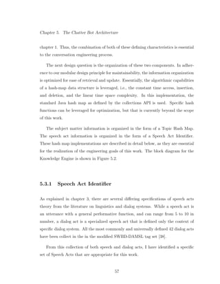 Chapter 5. The Chatter Bot Architecture
chapter 1. Thus, the combination of both of these deﬁning characteristics is essential
to the conversation engineering process.
The next design question is the organization of these two components. In adher-
ence to our modular design principle for maintainability, the information organization
is optimized for ease of retrieval and update. Essentially, the algorithmic capabilities
of a hash-map data structure is leveraged, i.e., the constant time access, insertion,
and deletion, and the linear time space complexity. In this implementation, the
standard Java hash map as deﬁned by the collections API is used. Speciﬁc hash
functions can be leveraged for optimization, but that is currently beyond the scope
of this work.
The subject matter information is organized in the form of a Topic Hash Map.
The speech act information is organized in the form of a Speech Act Identiﬁer.
These hash map implementations are described in detail below, as they are essential
for the realization of the engineering goals of this work. The block diagram for the
Knowledge Engine is shown in Figure 5.2.
5.3.1 Speech Act Identiﬁer
As explained in chapter 3, there are several diﬀering speciﬁcations of speech acts
theory from the literature on linguistics and dialog systems. While a speech act is
an utterance with a general performative function, and can range from 5 to 10 in
number, a dialog act is a specialized speech act that is deﬁned only the context of
speciﬁc dialog system. All the most commonly and universally deﬁned 42 dialog acts
have been collect in the in the modiﬁed SWBD-DAMSL tag set [38].
From this collection of both speech and dialog acts, I have identiﬁed a speciﬁc
set of Speech Acts that are appropriate for this work.
57
 