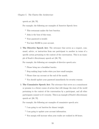 Chapter 5. The Chatter Bot Architecture
speech act [80, 79].
For example, the following are examples of Assertive Speech Acts:
* This restaurant makes the best burritos.
* John is the boss of this team.
* Your password is invalid.
* You have $2,000 in your account.
2. The Directive Speech Act: The utterance that serves as a request, com-
mand, advice, or instruction from one participant to another in terms of a
speciﬁc action pertaining to the context of the conversation. This is an exam-
ple of Searle’s illocutionary speech act [80, 79].
For example, the following are examples of directive speech acts:
* Please bring me a breakfast burrito.
* Stop making large trades when you have small margins.
* Please close my account at the end of the month.
* You should update your password immediately for security reasons.
3. The Commissive Speech Act: The utterance that serves as a commitment
or promise to a future course of action that will change the state of the world
pertaining to the context of the conversation by a participant, and all other
participants commit to it’s veracity. This is an example of Searle’s illocutionary
speech act [80, 79].
For example, the following are examples of commissive speech acts:
* I am going to eat burritos for dinner tonight.
* I am going to update your account information.
* You margin will increase when your trades are realized in 48 hours.
59
 