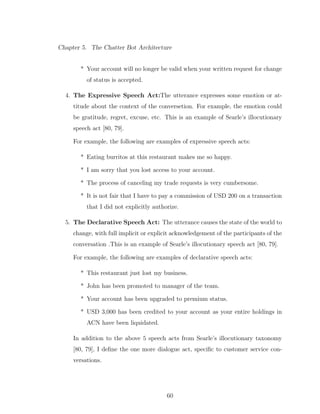Chapter 5. The Chatter Bot Architecture
* Your account will no longer be valid when your written request for change
of status is accepted.
4. The Expressive Speech Act:The utterance expresses some emotion or at-
titude about the context of the conversetion. For example, the emotion could
be gratitude, regret, excuse, etc. This is an example of Searle’s illocutionary
speech act [80, 79].
For example, the following are examples of expressive speech acts:
* Eating burritos at this restaurant makes me so happy.
* I am sorry that you lost access to your account.
* The process of canceling my trade requests is very cumbersome.
* It is not fair that I have to pay a commission of USD 200 on a transaction
that I did not explicitly authorize.
5. The Declarative Speech Act: The utterance causes the state of the world to
change, with full implicit or explicit acknowledgement of the participants of the
conversation .This is an example of Searle’s illocutionary speech act [80, 79].
For example, the following are examples of declarative speech acts:
* This restaurant just lost my business.
* John has been promoted to manager of the team.
* Your account has been upgraded to premium status.
* USD 3,000 has been credited to your account as your entire holdings in
ACN have been liquidated.
In addition to the above 5 speech acts from Searle’s illocutionary taxonomy
[80, 79], I deﬁne the one more dialogue act, speciﬁc to customer service con-
versations.
60
 