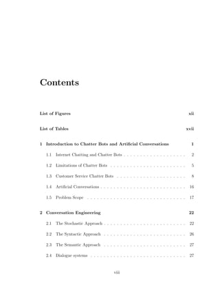 Contents
List of Figures xii
List of Tables xvii
1 Introduction to Chatter Bots and Artiﬁcial Conversations 1
1.1 Internet Chatting and Chatter Bots . . . . . . . . . . . . . . . . . . . 2
1.2 Limitations of Chatter Bots . . . . . . . . . . . . . . . . . . . . . . . 5
1.3 Customer Service Chatter Bots . . . . . . . . . . . . . . . . . . . . . 8
1.4 Artiﬁcial Conversations . . . . . . . . . . . . . . . . . . . . . . . . . . 16
1.5 Problem Scope . . . . . . . . . . . . . . . . . . . . . . . . . . . . . . 17
2 Conversation Engineering 22
2.1 The Stochastic Approach . . . . . . . . . . . . . . . . . . . . . . . . . 22
2.2 The Syntactic Approach . . . . . . . . . . . . . . . . . . . . . . . . . 26
2.3 The Semantic Approach . . . . . . . . . . . . . . . . . . . . . . . . . 27
2.4 Dialogue systems . . . . . . . . . . . . . . . . . . . . . . . . . . . . . 27
viii
 