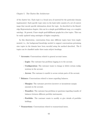 Chapter 5. The Chatter Bot Architecture
of the chatter bot. Each topic is a broad area of material for the particular domain
implemented. Each speciﬁc topic entry in the hash table consists of a set of context
maps that encode speciﬁc information about the topic. As described in the Knowl-
edge Representation chapter, this can be a simple goal-fulﬁllment map, or a complex
ontology. At present, I have simple goal-fulﬁllment graphs for a few topics. This can
be easily updated using ontologies of higher complexity.
In this dissertation, conversation from nine diﬀerent topics have been imple-
mented, i.e., the background knowledge needed to support conversations pertaining
nine topics in the domain have been encoded using the method described. The 9
topics can be classiﬁed under three main subject headings:
* Accounts: Conversations related to general account issues.
- Login: The customer has problems logging in to the account.
- Conﬁguration: The customer wants to change or delete certain conﬁg-
urations in the account.
- Access: The customer is unable to access certain parts of the account.
* Balance: Conversations related to issues regarding balances.
- Margins: The customer perceives incorrect or inconsistent margin
amounts in the account.
- Transfers: The customer has problems or questions regarding transfer of
balances between diﬀerent portfolio instruments.
- Portfolio: The customer wants to modify or give details of portfolio
holdings.
* Transactions: Conversations related to transactional issues.
63
 