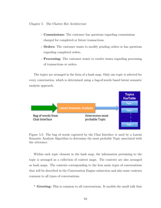 Chapter 5. The Chatter Bot Architecture
- Commissions: The customer has questions regarding commissions
charged for completed or future transactions.
- Orders: The customer wants to modify pending orders or has questions
regarding completed orders.
- Processing: The customer wants to resolve issues regarding processing
of transactions or orders.
The topics are arranged in the form of a hash map. Only one topic is selected for
every conversation, which is determined using a bag-of-words based latent semantic
analysis approach.
Figure 5.5: The bag of words captured by the Chat Interface is used by a Latent
Semantic Analysis Algorithm to determine the most probable Topic associated with
the utterance.
Within each topic element in the hash map, the information pertaining to the
topic is arranged as a collection of context maps. The contexts are also arranged
as hash maps. The contexts corresponding to the four main types of conversations
that will be described in the Conversation Engine subsection and also some contexts
common to all types of conversations.
* Greeting: This is common to all conversations. It models the small talk that
64
 