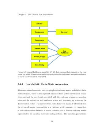 Chapter 5. The Chatter Bot Architecture
Figure 5.8: A goal-fulﬁllment map [58, 57, 60] that encodes that segment of the con-
versation which determines whether the margin in the customer’s account is suﬃcient
to cover the transaction requested.
5.4.1 Probabilistic Finite State Automaton
The conversational semantics have been implemented using several probabilistic ﬁnite
state automata, where states represent semantic states of the conversation, transi-
tions represent the speech act associated with the customer utterances, accepting
states are the satisfaction and conclusion states, and non-accepting states are the
dissatisfaction states. The conversations states have been manually identiﬁed from
the corpus of human conversations in a customer service domain, i.e. transcripts
of chat conversations between a human customer and a human customer service
representative for an online electronic trading website. The transition probabilities
68
 