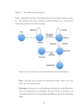 Chapter 5. The Chatter Bot Architecture
ample, conﬁguring an account, transferring balance from savings to trading account,
etc. The stochastic ﬁnite state automata is shown in Figure 5.11. A procedural
conversation consists of the following states.
Figure 5.11: The Finite state automaton for Procedural Conversations.
* Start: The ﬁrst state in which the conversation resides. This is the state
before the conversation begins.
* Greeting: In this state, the conversation goes through the small talk process.
Names and pleasantries are exchanged. The exact details of what has to be
said implemented by the corresponding goal-fulﬁllment map in the Topic Hash
Table.
71
 
