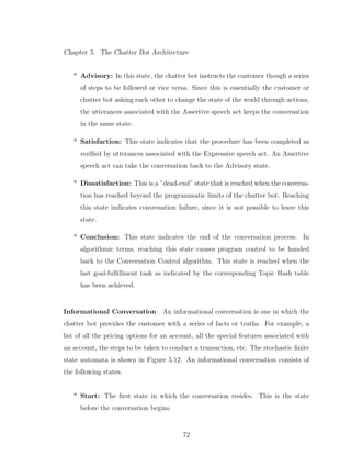Chapter 5. The Chatter Bot Architecture
* Advisory: In this state, the chatter bot instructs the customer though a series
of steps to be followed or vice versa. Since this is essentially the customer or
chatter bot asking each other to change the state of the world through actions,
the utterances associated with the Assertive speech act keeps the conversation
in the same state.
* Satisfaction: This state indicates that the procedure has been completed as
veriﬁed by utterances associated with the Expressive speech act. An Assertive
speech act can take the conversation back to the Advisory state.
* Dissatisfaction: This is a ”dead-end” state that is reached when the conversa-
tion has reached beyond the programmatic limits of the chatter bot. Reaching
this state indicates conversation failure, since it is not possible to leave this
state.
* Conclusion: This state indicates the end of the conversation process. In
algorithmic terms, reaching this state causes program control to be handed
back to the Conversation Control algorithm. This state is reached when the
last goal-fulﬁllment task as indicated by the corresponding Topic Hash table
has been achieved.
Informational Conversation An informational conversation is one in which the
chatter bot provides the customer with a series of facts or truths. For example, a
list of all the pricing options for an account, all the special features associated with
an account, the steps to be taken to conduct a transaction, etc. The stochastic ﬁnite
state automata is shown in Figure 5.12. An informational conversation consists of
the following states.
* Start: The ﬁrst state in which the conversation resides. This is the state
before the conversation begins.
72
 