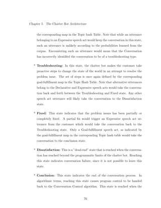 Chapter 5. The Chatter Bot Architecture
the corresponding map in the Topic hash Table. Note that while an utterance
belonging to an Expressive speech act would keep the conversation in this state,
such an utterance is unlikely according to the probabilities learned from the
corpus. Encountering such an utterance would mean that the Conversation
has incorrectly identiﬁed the conversation to be of a troubleshooting type.
* Troubleshooting: In this state, the chatter bot makes the customer take
proactive steps to change the state of the world in an attempt to resolve the
problem issue. The set of steps is once again deﬁned by the corresponding
goal-fulﬁllment map in the Topic Hash Table. Note that alternative utterances
belong to the Declarative and Expressive speech acts would take the conversa-
tion back and forth between the Troubleshooting and Fixed state. Any other
speech act utterance will likely take the conversation to the Dissatisfaction
state.
* Fixed: This state indicates that the problem issues has been partially or
completely ﬁxed. A partial ﬁx would trigger an Expressive speech act ut-
terance from the customer which would take the conversation back to the
Troubleshooting state. Only a Goal-fulﬁllment speech act, as indicated by
the goal-fulﬁllment map in the corresponding Topic hash table would take the
conversation to the conclusion state.
* Dissatisfaction: This is a ”dead-end” state that is reached when the conversa-
tion has reached beyond the programmatic limits of the chatter bot. Reaching
this state indicates conversation failure, since it is not possible to leave this
state.
* Conclusion: This state indicates the end of the conversation process. In
algorithmic terms, reaching this state causes program control to be handed
back to the Conversation Control algorithm. This state is reached when the
76
 