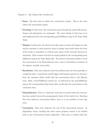 Chapter 5. The Chatter Bot Architecture
* Start: The ﬁrst state in which the conversation resides. This is the state
before the conversation begins.
* Greeting: In this state, the conversation goes through the small talk process.
Names and pleasantries are exchanged. The exact details of what has to be
said implemented by the corresponding goal-fulﬁllment map in the Topic Hash
Table.
* Dispute: In this state, the chatter bot takes steps to resolve the dispute by ask-
ing the customer to take proactive steps to change some truth about the state
of the world, or empathize or criticize some aspect of the customer situation or
statement. These courses of action are again guided by the corresponding goal-
fulﬁllment map in the Topic Hash table. An assertive statement is likely to send
the conversation to the Dissatisfaction state, since it will indicate escalation of
the dispute, possible irrevocably.
* Resolution: This state indicates that the problem issue has been partially or
completely ﬁxed. A partial ﬁx would trigger a Declarative speech act utterance
from the customer which would take the conversation back to the Dispute
state. Only a Goal-fulﬁllment speech act, as indicated by the goal-fulﬁllment
map in the corresponding Topic hash table, would take the conversation to the
conclusion state.
* Dissatisfaction: This is a ”dead-end” state that is reached when the conversa-
tion has reached beyond the programmatic limits of the chatter bot. Reaching
this state indicates conversation failure, since it is not possible to leave this
state.
* Conclusion: This state indicates the end of the conversation process. In
algorithmic terms, reaching this state causes program control to be handed
back to the Conversation Control algorithm. This state is reached when the
78
 