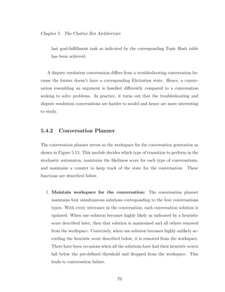 Chapter 5. The Chatter Bot Architecture
last goal-fulﬁllment task as indicated by the corresponding Topic Hash table
has been achieved.
A dispute resolution conversation diﬀers from a troubleshooting conversation be-
cause the former doesn’t have a corresponding Elicitation state. Hence, a conver-
sation resembling an argument is handled diﬀerently compared to a conversation
seeking to solve problems. In practice, it turns out that the troubleshooting and
dispute resolution conversations are harder to model and hence are more interesting
to study.
5.4.2 Conversation Planner
The conversation planner serves as the workspace for the conversation generation as
shown in Figure 5.15. This module decides which type of transition to perform in the
stochastic automaton, maintains the likeliness score for each type of conversations,
and maintains a counter to keep track of the state for the conversation. These
functions are described below.
1. Maintain workspace for the conversation: The conversation planner
maintains four simultaneous solutions corresponding to the four conversations
types. With every utterance in the conversation, each conversation solution is
updated. When one solution becomes highly likely as indicated by a heuristic
score described later, then that solution is maintained and all others removed
from the workspace. Conversely, when one solution becomes highly unlikely ac-
cording the heuristic score described below, it is removed from the workspace.
There have been occasions when all the solutions have had their heuristic scores
fall below the pre-deﬁned threshold and dropped from the workspace. This
leads to conversation failure.
79
 