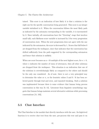 Chapter 5. The Chatter Bot Architecture
tained. This score is an indication of how likely it is that a solution is the
right one for the speciﬁc conversation being generated. This score is an integer
variable initialized to 0. When the conversation follows the most likely path
as indicated by the automata corresponding to the variable, it is incremented
by 3. Since initially, all conversations have the ”Greeting” stage that involves
small talk, each likeliness score variable is increased by 3 for every progression
of conversation state. When the next progression does not agree with the one
indicated by the automaton, the score is decreased by 1. Scores that fall below 0
are dropped from the workspace, since that indicates that the conversation has
drifted suﬃciently from the path suggested by the corresponding automaton
and hence that solution is unlikely.
When one score becomes an n−th multiple of the next highest score, for n > 8,
where n indicates the number of turns of utterances, then all other solutions
are dropped front the workspace. This situation is an indication that one of
the solutions is overwhelmingly likely as compared to the others and should
be the only one considered. As of now, there is not a very principled way
to determine the value or n, or the heuristic values 3 and 0. It has been se-
lected purely through trial and error, and repeated tweaking. Such a solution
was implemented because there is some evidence that human being process
conversation in this way [9, 13]. Literature from linguistic neurobiology sug-
gests that human beings maintain several alternative solutions while processing
conversations [11, 102].
5.5 Chat Interface
The Chat Interface is the module that directly interfaces with the user. Its high-level
function is to receive chat text from the user, pre-process this text and pass it on
81
 