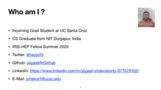 Who am I ?
• Incoming Grad Student at UC Santa Cruz

• CS Graduate from NIT Durgapur, India

• IRIS-HEP Fellow Summer 2020

• Twitter: @heyjc25

• Github: JayjeetAtGithub

• LinkedIn: https://www.linkedin.com/in/jayjeet-chakraborty-077579162/

• E-Mail: jchakra1@ucsc.edu
2
 