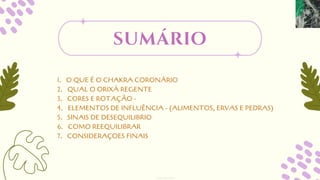 1. O QUE É O CHAKRA CORONÁRIO
2. QUAL O ORIXÁ REGENTE
3. CORES E ROTAÇÃO -
4. ELEMENTOS DE INFLUÊNCIA - (ALIMENTOS, ERVAS E PEDRAS)
5. SINAIS DE DESEQUILIBRIO
6. COMO REEQUILIBRAR
7. CONSIDERAÇOES FINAIS
sumário
designed by Orlando
 