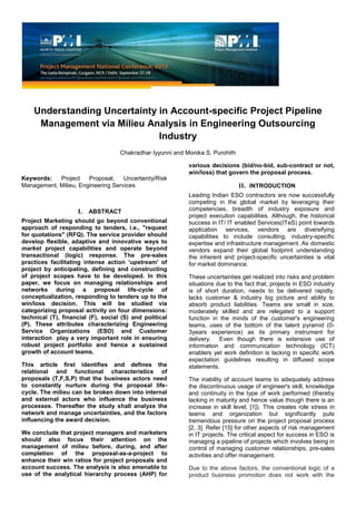 Understanding Uncertainty in Account-specific Project Pipeline
Management via Milieu Analysis in Engineering Outsourcing
Industry
Chakradhar Iyyunni and Monika S. Purohith
Keywords: Project Proposal, Uncertainty/Risk
Management, Milieu, Engineering Services
I. ABSTRACT
Project Marketing should go beyond conventional
approach of responding to tenders, i.e., "request
for quotations" (RFQ). The service provider should
develop flexible, adaptive and innovative ways to
market project capabilities and operate beyond
transactional (logic) response. The pre-sales
practices facilitating intense action ‘upstream' of
project by anticipating, defining and constructing
of project scopes have to be developed. In this
paper, we focus on managing relationships and
networks during a proposal life-cycle of
conceptualization, responding to tenders up to the
win/loss decision. This will be studied via
categorizing proposal activity on four dimensions:
technical (T), financial (F), social (S) and political
(P). These attributes characterizing Engineering
Service Organizations (ESO) and Customer
interaction play a very important role in ensuring
robust project portfolio and hence a sustained
growth of account teams.
This article first identifies and defines the
relational and functional characteristics of
proposals (T,F,S,P) that the business actors need
to constantly nurture during the proposal life-
cycle. The milieu can be broken down into internal
and external actors who influence the business
processes. Thereafter the study shall analyze the
network and manage uncertainties, and the factors
influencing the award decision.
We conclude that project managers and marketers
should also focus their attention on the
management of milieu before, during, and after
completion of the proposal-as-a-project to
enhance their win ratios for project proposals and
account success. The analysis is also amenable to
use of the analytical hierarchy process (AHP) for
various decisions (bid/no-bid, sub-contract or not,
win/loss) that govern the proposal process.
II. INTRODUCTION
Leading Indian ESO contractors are now successfully
competing in the global market by leveraging their
competencies, breadth of industry exposure and
project execution capabilities. Although, the historical
success in IT/ IT enabled Services(ITeS) point towards
application services, vendors are diversifying
capabilities to include consulting, industry-specific
expertise and infrastructure management. As domestic
vendors expand their global footprint understanding
the inherent and project-specific uncertainties is vital
for market dominance.
These uncertainties get realized into risks and problem
situations due to the fact that, projects in ESO industry
is of short duration, needs to be delivered rapidly,
lacks customer & industry big picture and ability to
absorb product liabilities. Teams are small in size,
moderately skilled and are relegated to a support
function in the minds of the customer's engineering
teams, uses of the bottom of the talent pyramid (0-
3years experience) as its primary instrument for
delivery. Even though there is extensive use of
information and communication technology (ICT)
enablers yet work definition is lacking in specific work
expectation guidelines resulting in diffused scope
statements.
The inability of account teams to adequately address
the discontinuous usage of engineer's skill, knowledge
and continuity in the type of work performed (thereby
lacking in maturity and hence value though there is an
increase in skill level, [1]). This creates role stress in
teams and organization but significantly puts
tremendous pressure on the project proposal process
[2, 3]. Refer [15] for other aspects of risk management
in IT projects. The critical aspect for success in ESO is
managing a pipeline of projects which involves being in
control of managing customer relationships, pre-sales
activities and offer management.
Due to the above factors, the conventional logic of a
product business promotion does not work with the
 