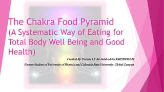 The Chakra Food Pyramid
(A Systematic Way of Eating for
Total Body Well Being and Good
Health)
Created By: Tunisia I.E. Al-Salahuddin RMT/BSHS/MS
Former Student of University of Phoenix and Colorado State University-Global Campus
 