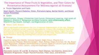 The Importance of These Fruits & Vegetables, and Their Colors for
Preventative Measurement For Wellness Against all Illnesses!
 Purple Vegetables and Foods
Heart Health, Prevent Diabetes, Vision, Premature Aging, Mental Health, and Breast
Cancer Prevention
 Green
Detoxifications, Omega 3,Protection from Cancer, Cholesterol Lowering, High levels of
Vitamin C, Vitamin E, Manganese and Beta-Carotene, Anti-Inflammatory effect,
Vitamin K, Eye Health, Strength, and Regeneration of Cells.
 Yellow, Gold, Browns
Aids in eye health and reduces the risk of macular degeneration of the eye, Reduces
the risk of prostate cancer, Lowers blood pressure, Lowers LDL cholesterol (the bad
cholesterol),Promotes healthy joints, Promotes collagen formation, Fights harmful
free radicals in the body, Encourages pH balance of the body, Boosts immune system,
Builds healthier bones by working with calcium and magnesium.
 Orange
Cognitive Aging, Eye Health, Immune System, Night Vision, Vitamin A-C,
Cardiovascular Disease, Rebuild Collagen, Heat, Kidney, Organ Function, B3, B6, Blood
Sugar Regulation, Diabetes and Protection in Certain Types of Cancers Such as Bladder,
Cervix, Prostate, Colon, Larynx, Lung and Esophagus Cancers.
 Red
Pancreatic Cancer, B1 and B6. B vitamins, Heart Disease, Sex Stamina, Amino Acid,P
Metabolic Progression, Proper Thyroid Function, Fiber, Gout, and Arthritis.
 