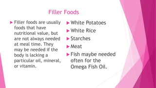 Filler Foods
 Filler foods are usually
foods that have
nutritional value, but
are not always needed
at meal time. They
may be needed if the
body is lacking a
particular oil, mineral,
or vitamin.
 White Potatoes
 White Rice
 Starches
 Meat
 Fish maybe needed
often for the
Omega Fish Oil.
 