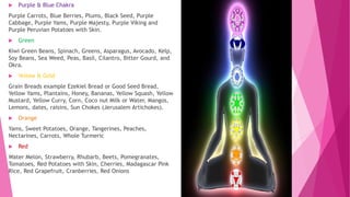  Purple & Blue Chakra
Purple Carrots, Blue Berries, Plums, Black Seed, Purple
Cabbage, Purple Yams, Purple Majesty, Purple Viking and
Purple Peruvian Potatoes with Skin.
 Green
Kiwi Green Beans, Spinach, Greens, Asparagus, Avocado, Kelp,
Soy Beans, Sea Weed, Peas, Basil, Cilantro, Bitter Gourd, and
Okra.
 Yellow & Gold
Grain Breads example Ezekiel Bread or Good Seed Bread,
Yellow Yams, Plantains, Honey, Bananas, Yellow Squash, Yellow
Mustard, Yellow Curry, Corn, Coco nut Milk or Water, Mangos,
Lemons, dates, raisins, Sun Chokes (Jerusalem Artichokes).
 Orange
Yams, Sweet Potatoes, Orange, Tangerines, Peaches,
Nectarines, Carrots, Whole Turmeric
 Red
Water Melon, Strawberry, Rhubarb, Beets, Pomegranates,
Tomatoes, Red Potatoes with Skin, Cherries, Madagascar Pink
Rice, Red Grapefruit, Cranberries, Red Onions
 