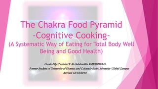 The Chakra Food Pyramid
-Cognitive Cooking-
(A Systematic Way of Eating for Total Body Well
Being and Good Health)
Created By: Tunisia I.E. Al-Salahuddin RMT/BSHS/MS
Former Student of University of Phoenix and Colorado State University-Global Campus
Revised 12/15/2015
 