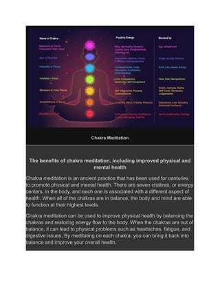 Chakra Meditation
The benefits of chakra meditation, including improved physical and
mental health
Chakra meditation is an ancient practice that has been used for centuries
to promote physical and mental health. There are seven chakras, or energy
centers, in the body, and each one is associated with a different aspect of
health. When all of the chakras are in balance, the body and mind are able
to function at their highest levels.
Chakra meditation can be used to improve physical health by balancing the
chakras and restoring energy flow to the body. When the chakras are out of
balance, it can lead to physical problems such as headaches, fatigue, and
digestive issues. By meditating on each chakra, you can bring it back into
balance and improve your overall health.
 