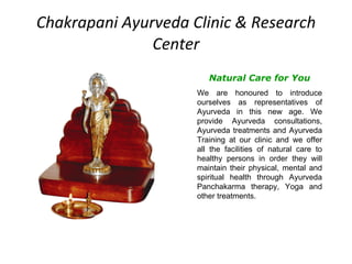 Chakrapani Ayurveda Clinic & Research Center Natural Care for You We are honoured to introduce ourselves as representatives of Ayurveda in this new age. We provide Ayurveda consultations, Ayurveda treatments and Ayurveda Training at our clinic and we offer all the facilities of natural care to healthy persons in order they will maintain their physical, mental and spiritual health through Ayurveda Panchakarma therapy, Yoga and other treatments. 
