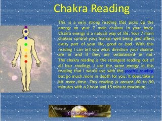 Chakra Reading
This is a very strong reading that picks up the
energy on your 7 main chakras in your body.
Chakra energy is a natural way of life. Your 7 main
chakras control your human well being and affect
every part of your life, good or bad. With this
reading I can tell you what direction your chakras
are in and if they are unbalanced or not.
The chakra reading is the strongest reading out of
all four readings. I use the same energy in this
reading that I would use with the psychic reading
but go much more in depth for you. It does take a
bit more time. This reading is around 60 to 90
minutes with a 2 hour and 15 minute maximum.
 