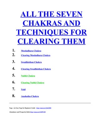 ALL THE SEVEN
CHAKRAS AND
TECHNIQUES FOR
CLEARING THEM
1. Mooladhara Chakra
2. Clearing Mooladhara Chakra
3. Swadhisthan Chakra
4. Clearing Swadhisthan Chakra
5. Nabhi Chakra
6. Clearing Nabhi Chakra
7. Void
8. Anahatha Chakra
Yoga : An Easy Yoga for Beginners Guide http://amzn.to/2td418H
Abundance and Prosperity Reiki http://amzn.to/2t40WJD
 