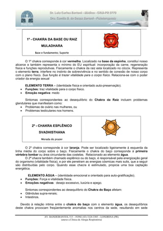 _______________________________________________________________________________________________________________________
AV. BANDEIRANTES, 515 – FONE (43) 3324-3303 – LONDRINA (PR)
(anexo a Clínica de Alergia Respiratória)
1º - CHAKRA DA BASE OU RAIZ
MULADHARA
Base e fundamento; Suporte
O 1º chakra corresponde à cor vermelha. Localizado na base da espinha, constituí nosso
alicerce e também representa o mínimo do EU espiritual: incorporação da carne, regeneração
física e funções reprodutivas. Fisicamente o chakra da raiz esta localizado no cóccix. Representa
o elemento terra, interfere no instinto de sobrevivência e no sentido de conexão de nosso corpo
com o plano físico. Sua função é trazer vitalidade para o corpo físico. Relaciona-se com o poder
criador da energia sexual
ELEMENTO TERRA – (identidade física e orientado auto-preservação).
 Funções: traz vitalidade para o corpo físico.
 Emoção negativa: medo
Sintomas correspondentes ao desequilíbrio do Chakra da Raiz incluem problemas
glandulares que manifestam como:
 Problemas de ovário nas mulheres, ou
 Problemas testiculares nos homens.
2º - CHAKRA ESPLÊNICO
SVADHISTHANA
Morada do prazer
O 2º chakra corresponde à cor laranja. Pode ser localizado ligeiramente á esquerda da
linha média do corpo sobre o baço. Fisicamente o chakra do baço corresponde á primeira
vértebra lombar ou área circundante das costelas. Relacionado ao elemento água.
O 2º chacra também chamado esplênico ou do baço, é responsável pela energização geral
do organismo (vitalidade física), e por ele penetram as energias cósmicas mais sutis, que a seguir
são distribuídas pelo corpo. Quando esse chacra é estimulado, propicia uma boa captação
energética.
ELEMENTO ÁGUA – (identidade emocional e orientado para auto-gratificação).
 Funções: Força e vitalidade física.
 Emoçôes negativas: desejo excessivo, luxúria e apego.
Sintomas correspondentes ao desequilíbrio do Chakra do Baço afetam:
 Glândulas supra-renais;
 Intestinos.
Devido à relação intima entre o chakra do baço com o elemento água, os desequilíbrios
deste chakra provocam freqüentemente anomalias nos centros da sede, resultando em sede
 