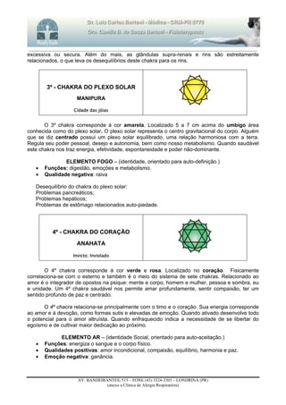 _______________________________________________________________________________________________________________________
AV. BANDEIRANTES, 515 – FONE (43) 3324-3303 – LONDRINA (PR)
(anexo a Clínica de Alergia Respiratória)
excessiva ou secura. Além do mais, as glândulas supra-renais e rins são estreitamente
relacionados, o que leva os desequilíbrios deste chakra para os rins.
3º - CHAKRA DO PLEXO SOLAR
MANIPURA
Cidade das jóias
O 3º chakra corresponde à cor amarela. Localizado 5 a 7 cm acima do umbigo área
conhecida como do plexo solar. O plexo solar representa o centro gravitacional do corpo. Alguém
que se diz centrado possui um plexo solar equilibrado, uma relação harmoniosa com a terra.
Regula seu poder pessoal, desejo e autonomia, bem como nosso metabolismo. Quando saudável
este chakra nos traz energia, efetividade, espontaneidade e poder não-dominante.
ELEMENTO FOGO – (identidade, orientado para auto-definição.)
 Funções: digestão, emoções e metabolismo.
 Qualidade negativa: raiva
Desequilíbrio do chakra do plexo solar:
Problemas pancreáticos;
Problemas hepáticos;
Problemas de estômago relacionados auto-piedade.
4º - CHAKRA DO CORAÇÃO
ANAHATA
Invicto; Inviolado
O 4º chakra corresponde à cor verde e rosa. Localizado no coração. Fisicamente
correlaciona-se com o esterno e também é o meio do sistema de sete chakras. Relacionado ao
amor é o integrador de opostos na psique: mente e corpo, homem e mulher, pessoa e sombra, eu
e unidade. Um 4º chakra saudável nos permite amar profundamente, sentir compaixão, ter um
sentido profundo de paz e centrado.
O 4º chacra relaciona-se principalmente com o timo e o coração. Sua energia corresponde
ao amor e à devoção, como formas sutis e elevadas de emoção. Quando ativado desenvolve todo
o potencial para o amor altruísta. Quando enfraquecido indica a necessidade de se libertar do
egoísmo e de cultivar maior dedicação ao próximo.
ELEMENTO AR – (identidade Social, orientado para auto-aceitação.)
 Funções: energiza o sangue e o corpo físico.
 Qualidades positivas: amor incondicional, compaixão, equilíbrio, harmonia e paz.
 Emoção negativa: ganância.
 