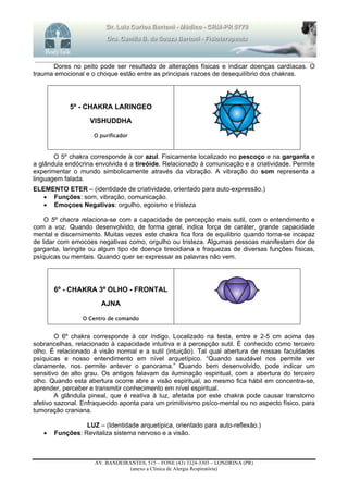_______________________________________________________________________________________________________________________
AV. BANDEIRANTES, 515 – FONE (43) 3324-3303 – LONDRINA (PR)
(anexo a Clínica de Alergia Respiratória)
Dores no peito pode ser resultado de alterações físicas e indicar doenças cardíacas. O
trauma emocional e o choque estão entre as principais razoes de desequilíbrio dos chakras.
5º - CHAKRA LARINGEO
VISHUDDHA
O purificador
O 5º chakra corresponde à cor azul. Fisicamente localizado no pescoço e na garganta e
a glândula endócrina envolvida é a tireóide. Relacionado à comunicação e a criatividade. Permite
experimentar o mundo simbolicamente através da vibração. A vibração do som representa a
linguagem falada.
ELEMENTO ETER – (identidade de criatividade, orientado para auto-expressão.)
 Funções: som, vibração, comunicação.
 Emoçoes Negativas: orgulho, egoismo e tristeza
O 5º chacra relaciona-se com a capacidade de percepção mais sutil, com o entendimento e
com a voz. Quando desenvolvido, de forma geral, indica força de caráter, grande capacidade
mental e discernimento. Muitas vezes este chakra fica fora de equilibrio quando torna-se incapaz
de lidar com emocoes negativas como, orgulho ou tristeza. Algumas pessoas manifestam dor de
garganta, laringite ou algum tipo de doença tireoidiana e fraquezas de diversas funções físicas,
psíquicas ou mentais. Quando quer se expressar as palavras não vem.
6º - CHAKRA 3º OLHO - FRONTAL
AJNA
O Centro de comando
O 6º chakra corresponde à cor índigo. Localizado na testa, entre e 2-5 cm acima das
sobrancelhas, relacionado à capacidade intuitiva e á percepção sutil. É conhecido como terceiro
olho. É relacionado á visão normal e a sutil (intuição). Tal qual abertura de nossas faculdades
psíquicas e nosso entendimento em nível arquetípico. “Quando saudável nos permite ver
claramente, nos permite antever o panorama.” Quando bem desenvolvido, pode indicar um
sensitivo de alto grau. Os antigos falavam da iluminação espiritual, com a abertura do terceiro
olho. Quando esta abertura ocorre abre a visão espiritual, ao mesmo fica hábil em concentra-se,
aprender, perceber e transmitir conhecimento em nível espiritual.
A glândula pineal, que é reativa à luz, afetada por este chakra pode causar transtorno
afetivo sazonal. Enfraquecido aponta para um primitivismo psíco-mental ou no aspecto físico, para
tumoração craniana.
LUZ – (Identidade arquetípica, orientado para auto-reflexão.)
 Funções: Revitaliza sistema nervoso e a visão.
 