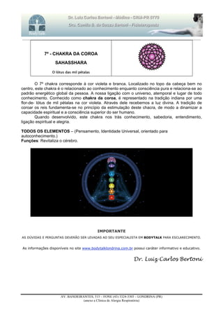 _______________________________________________________________________________________________________________________
AV. BANDEIRANTES, 515 – FONE (43) 3324-3303 – LONDRINA (PR)
(anexo a Clínica de Alergia Respiratória)
7º - CHAKRA DA COROA
SAHASSHARA
O lótus das mil pétalas
O 7º chakra corresponde à cor violeta e branca. Localizado no topo da cabeça bem no
centro, este chakra é o relacionado ao conhecimento enquanto consciência pura e relaciona-se ao
padrão energético global da pessoa. A nossa ligação com o universo, atemporal e lugar de todo
conhecimento. Conhecido como chakra da coroa, é representado na tradição indiana por uma
flor-de- lótus de mil pétalas na cor violeta. Através dele recebemos a luz divina. A tradição de
coroar os reis fundamenta-se no princípio da estimulação deste chacra, de modo a dinamizar a
capacidade espiritual e a consciência superior do ser humano.
Quando desenvolvido, este chakra nos trás conhecimento, sabedoria, entendimento,
ligação espiritual e alegria.
TODOS OS ELEMENTOS – (Pensamento, Identidade Universal, orientado para
autoconhecimento.)
Funções: Revitaliza o cérebro.
IMPORTANTE
AS DÚVIDAS E PERGUNTAS DEVERÃO SER LEVADAS AO SEU ESPECIALISTA EM BODYTALK PARA ESCLARECIMENTO.
As informações disponíveis no site www.bodytalklondrina.com.br possui caráter informativo e educativo.
Dr. Luiz Carlos Bertoni
 