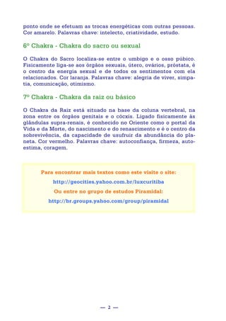 — 2 —
ponto onde se efetuam as trocas energéticas com outras pessoas.
Cor amarelo. Palavras chave: intelecto, criatividade, estudo.
6º Chakra - Chakra do sacro ou sexual
O Chakra do Sacro localiza-se entre o umbigo e o osso púbico.
Fisicamente liga-se aos órgãos sexuais, útero, ovários, próstata, é
o centro da energia sexual e de todos os sentimentos com ela
relacionados. Cor laranja. Palavras chave: alegria de viver, simpa-
tia, comunicação, otimismo.
7º Chakra - Chakra da raiz ou básico
O Chakra da Raiz está situado na base da coluna vertebral, na
zona entre os órgãos genitais e o cócxis. Ligado fisicamente às
glândulas supra-renais, é conhecido no Oriente como o portal da
Vida e da Morte, do nascimento e do renascimento e é o centro da
sobrevivência, da capacidade de usufruir da abundância do pla-
neta. Cor vermelho. Palavras chave: autoconfiança, firmeza, auto-
estima, coragem.
Para encontrar mais textos como este visite o site:
http://geocities.yahoo.com.br/luxcuritiba
Ou entre no grupo de estudos Piramidal:
http://br.groups.yahoo.com/group/piramidal
 