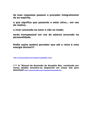 As tuas respostas passam a proceder integralmente
do eu-espírito,
o que significa que passarás a estar ativo... em vez
de reativo,
a viver ancorado no amor e não no medo;
serás transpessoal em vez de estares ancorado na
personalidade.
Então assim poderá perceber que até a raiva é uma
energia Divina!!!!
http://www.luzcristica.com/namaste/namaste022_2.htm
*** O "Manual de Ascensão de Seraphis Bey, canalizado por
Tonny Stubbs encontra-se disponível em nosso site para
download: http://www.luzcristica.com/downloads/downloads.htm
 
