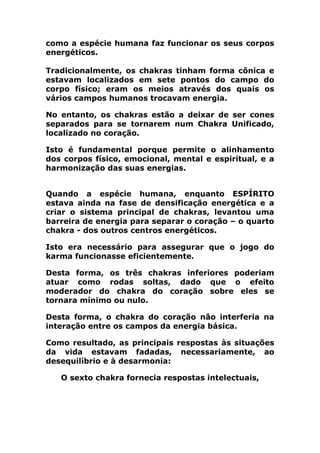 como a espécie humana faz funcionar os seus corpos
energéticos.
Tradicionalmente, os chakras tinham forma cônica e
estavam localizados em sete pontos do campo do
corpo físico; eram os meios através dos quais os
vários campos humanos trocavam energia.
No entanto, os chakras estão a deixar de ser cones
separados para se tornarem num Chakra Unificado,
localizado no coração.
Isto é fundamental porque permite o alinhamento
dos corpos físico, emocional, mental e espiritual, e a
harmonização das suas energias.
Quando a espécie humana, enquanto ESPÍRITO
estava ainda na fase de densificação energética e a
criar o sistema principal de chakras, levantou uma
barreira de energia para separar o coração – o quarto
chakra - dos outros centros energéticos.
Isto era necessário para assegurar que o jogo do
karma funcionasse eficientemente.
Desta forma, os três chakras inferiores poderiam
atuar como rodas soltas, dado que o efeito
moderador do chakra do coração sobre eles se
tornara mínimo ou nulo.
Desta forma, o chakra do coração não interferia na
interação entre os campos da energia básica.
Como resultado, as principais respostas às situações
da vida estavam fadadas, necessariamente, ao
desequilíbrio e à desarmonia:
O sexto chakra fornecia respostas intelectuais,
 