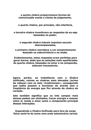o quinto chakra proporcionava formas de
comunicação vazias e cheias de julgamento,
o quarto chakra, por princípio, não interferia,
o terceiro chakra incentivava as respostas do eu-ego
baseadas no poder,
o segundo chakra induzia impulsos sexuais
descompassados,
o primeiro chakra convidava a um comportamento
baseado na sobrevivência e no medo.
Evidentemente, estas respostas eram perfeitas para
gerar karma, dado que as soluções mais equilibradas
do quarto chakra, baseadas no amor e na compaixão,
estavam inacessíveis.
Agora, porém, ao trabalhares com o Chakra
Unificado, reúnes os chakras mais elevados (acima
da cabeça) com os sete «tradicionais», conseguindo
que todos passem a funcionar de acordo com a
freqüência da energia que flui através do chakra do
coração.
Isto também significa que os três campos mais
densos podem ser alinhados, trocar energia e ressoar
entre si, tendo o amor como a componente principal
dessas interações.
Expandindo o Chakra Unificado para fora do corpo
físico senti-lo-ás como uma onda estacionária carnal;
 