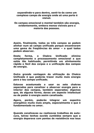 expandindo-o para dentro, senti-lo-ás como um
complexo campo de energia onde só uma parte é
visível.
Os campos emocional e mental também são energia,
evidentemente, embora menos visíveis para a
maioria das pessoas.
Assim, finalmente, todos os três campos se podem
alinhar num só campo unificado porque encontraram
uma gama de freqüências do amor – a qual todos
podem absorver.
Desta forma, o Chakra Unificado elimina
completamente o processamento emocional a que
estás tão habituado, permitindo um alinhamento
rápido e fácil dos corpos e a unificação dos campos
de energia.
Outra grande vantagem da utilização do Chakra
Unificado é que poderás trazer muito mais energia
para o teu campo unificado.
Estavas acostumado a usar os sete chakras
separados para canalizar e absorver energia para o
interior dos campos, também separados; digamos
que, de alguma forma, davas um aspecto intelectual
ou de poder à energia assim canalizada.
Agora, porém, poderás integrar um espectro
energético muito mais amplo, especialmente o que é
fundamentado no amor.
Quando canalizavas ou realizavas trabalhos de auto-
cura, talvez tenhas ouvido zumbidos sempre que a
energia deparava com pontos de resistência nos teus
 