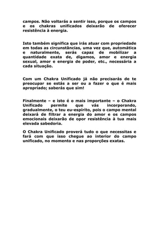 campos. Não voltarás a sentir isso, porque os campos
e os chakras unificados deixarão de oferecer
resistência à energia.
Isto também significa que irás atuar com propriedade
em todas as circunstâncias, uma vez que, automática
e naturalmente, serás capaz de mobilizar a
quantidade exata de, digamos, amor e energia
sexual, amor e energia de poder, etc., necessária a
cada situação.
Com um Chakra Unificado já não precisarás de te
preocupar se estás a ser ou a fazer o que é mais
apropriado; saberás que sim!
Finalmente – e isto é o mais importante – o Chakra
Unificado permite que vás incorporando,
gradualmente, o teu eu-espírito, pois o campo mental
deixará de filtrar a energia do amor e os campos
emocionais deixarão de opor resistência à tua mais
elevada sabedoria.
O Chakra Unificado proverá tudo o que necessitas e
fará com que isso chegue ao interior do campo
unificado, no momento e nas proporções exatas.
 
