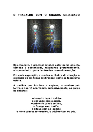 O TRABALHO COM O CHAKRA UNIFICADO
Basicamente, o processo implica estar numa posição
cômoda e descansada, respirando profundamente,
absorvendo Luz para dentro do chakra do coração.
Em cada expiração, visualiza o chakra do coração a
expandir-se em todas as direções, como se fosse uma
esfera.
À medida que inspiras e expiras, expande-o por
forma a que vá abarcando, sucessivamente, os pares
de chakras:
o terceiro com o quinto,
o segundo com o sexto,
o primeiro com o sétimo,
o Omega com o Alfa,
o oitavo com os joelhos,
o nono com os tornozelos, o décimo com os pés.
 