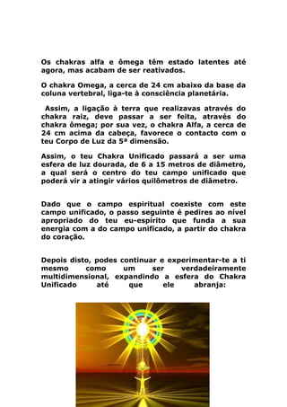 Os chakras alfa e ômega têm estado latentes até
agora, mas acabam de ser reativados.
O chakra Omega, a cerca de 24 cm abaixo da base da
coluna vertebral, liga-te à consciência planetária.
Assim, a ligação à terra que realizavas através do
chakra raiz, deve passar a ser feita, através do
chakra ômega; por sua vez, o chakra Alfa, a cerca de
24 cm acima da cabeça, favorece o contacto com o
teu Corpo de Luz da 5ª dimensão.
Assim, o teu Chakra Unificado passará a ser uma
esfera de luz dourada, de 6 a 15 metros de diâmetro,
a qual será o centro do teu campo unificado que
poderá vir a atingir vários quilômetros de diâmetro.
Dado que o campo espiritual coexiste com este
campo unificado, o passo seguinte é pedires ao nível
apropriado do teu eu-espírito que funda a sua
energia com a do campo unificado, a partir do chakra
do coração.
Depois disto, podes continuar e experimentar-te a ti
mesmo como um ser verdadeiramente
multidimensional, expandindo a esfera do Chakra
Unificado até que ele abranja:
 