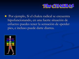 Por ejemplo, Si el chakra radical se encuentra hipofuncionando, en una fuerte situación de esfuerzo puedes tener la sensación de «perder pie», e incluso puede darte diarrea.  