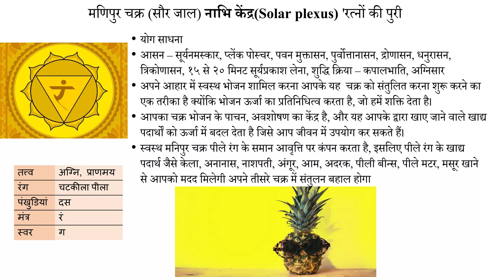 िमणपुर चक्र (सौर जाल) नाभि कें द्र(Solar plexus) 'रत्नों की पुरी
• योग साधना
• आसन – सूयानिथकार, प्लेंक पोथचर, पिन िुिासन, पुिोिानासन, िोणासन, धनुरासन,
मत्रकोणासन, १५ से २० मिनट सूयाप्रकाश लेना, शुमद् मक्रया – कपालभामत, अमननसार
• अपने आहार िें थिथि भोजन शामिल करना आपके यह चक्र को संतुमलत करना शुरू करने का
एक तरीका है क्योंमक भोजन ऊजाा का प्रमतमनमधत्ि करता है, जो हिें शमि देता है।
• आपका चक्र भोजन के पाचन, अिशोषण का कें ि है, और यह आपके द्वारा खाए जाने िाले खाद्य
पदािों को ऊजाा िें बदल देता है मजसे आप जीिन िें उपयोग कर सकते हैं।
• थिथि िमनपुर चक्र पीले रंग के सिान आिृमि पर कं पन करता है, इसमलए पीले रंग के खाद्य
पदािा जैसे के ला, अनानास, नाशपती, अंगूर, आि, अदरक, पीली बीन्स, पीले िटर, िसूर खाने
से आपको िदद मिलेगी अपने तीसरे चक्र िें संतुलन बहाल होगा
तत्त्व अग्नि, प्राणमय
रंग चटकीला पीला
पंखुडियां दस
मंत्र रं
स्वर ग
 