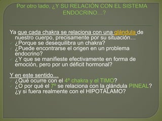 Ya que cada chakra se relaciona con una glándula de
nuestro cuerpo, precisamente por su situación…
 ¿Porque se desequilibra un chakra?
 ¿Puede encontrarse el origen en un problema
endocrino?
 ¿Y que se manifieste efectivamente en forma de
emoción, pero por un déficit hormonal?
Y en este sentido…
 ¿Qué ocurre con el 4º chakra y el TIMO?
 ¿O por qué el 7º se relaciona con la glándula PINEAL?
¿y si fuera realmente con el HIPOTÁLAMO?
 